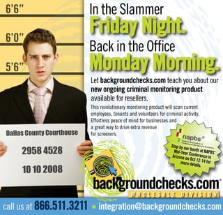 In the Slammer
6’6”
                          Friday Night.
6’0”
                          Back in the Office
                          Monday Morning.
5’6”
                          Let backgroundchecks.com teach you about our
                          new ongoing criminal monitoring product
5’0”                      available for resellers.
                          This revolutionary monitoring product will scan current
                          employees, tenants and volunteers for criminal activity.
                          Effortless peace of mind for businesses and
5’0” County Courthouse    a great way to drive extra revenue
Dallas                    for screeners.

                                                                   Stop by o

4’6”2958 4528
                                                                            ur b
                                                                     Mid-Year ooth at NAPBS’
                                                                    Arizona o Conference in
                                                                             n Oct 1
                                                                         more det 2-14 for

     10 10 2008
                                                                                  ails.



4’0”
                                              WHOLESALE DIVISION

call us at 866.511.3211       integration@backgroundchecks.com
                          n
 