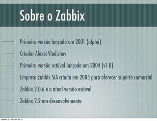 Sobre o Zabbix
Primeira versão lançada em 2001 (alpha)
Criador Alexei Vladishev
Primeira versão estável lançada em 2004 (v1.0)
Empresa zabbix SIA criada em 2005 para oferecer suporte comercial
Zabbix 2.0.6 é a atual versão estável
Zabbix 2.2 em desenvolvimento
sábado, 27 de abril de 13
 