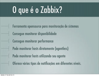 O que é o Zabbix?
Ferramenta opensource para monitoração de sistemas
Consegue monitorar disponibilidade
Consegue monitorar performance
Pode monitorar hosts diretamente (agentless)
Pode monitorar hosts utilizando seu agente
Oferece vários tipos de notiﬁcações em diferentes níveis.
sábado, 27 de abril de 13
 