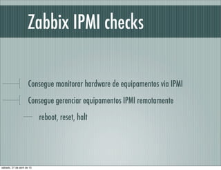 Zabbix IPMI checks
Consegue monitorar hardware de equipamentos via IPMI
Consegue gerenciar equipamentos IPMI remotamente
reboot, reset, halt
sábado, 27 de abril de 13
 