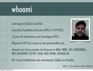 José Augusto (Guto) Carvalho
Consultor/SysAdmin/Instrutor (LPIC-3 e PCP-201);
13 anos de experiência com tecnologias FOSS;
Blogueiro FOSS há 6 anos no site gutocarvalho.net;
Atuação em vários projetos de Governo no MDA, MINC, EBC/RADIOBRÁS,
MPS/DATAPREV, ITI/PR, CAIXA, MD/SIPAM, DETRAN/DF;
Há 4 anos trabalhando com monitoração Zabbix em Brasília.
whoami
FOSS => Free and Open Source Software
sábado, 27 de abril de 13
 