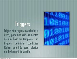 Triggers
Trigers são regras associadas a
itens, podemos criá-las dentro
de um host ou template. Em
triggers deﬁnimos condições
lógicas que irão gerar alertas
no dashboard do zabbix.
sábado, 27 de abril de 13
 