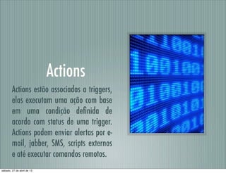 Actions
Actions estão associadas a triggers,
elas executam uma ação com base
em uma condição deﬁnida de
acordo com status de uma trigger.
Actions podem enviar alertas por e-
mail, jabber, SMS, scripts externos
e até executar comandos remotos.
sábado, 27 de abril de 13
 