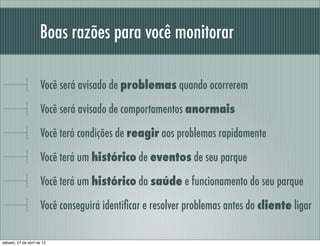 Boas razões para você monitorar
Você será avisado de problemas quando ocorrerem
Você será avisado de comportamentos anormais
Você terá condições de reagir aos problemas rapidamente
Você terá um histórico de eventos de seu parque
Você terá um histórico da saúde e funcionamento do seu parque
Você conseguirá identiﬁcar e resolver problemas antes do cliente ligar
sábado, 27 de abril de 13
 