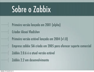 Sobre o Zabbix
Primeira versão lançada em 2001 (alpha)
Criador Alexei Vladishev
Primeira versão estável lançada em 2004 (v...