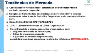 Tendências de Mercado
 Conectividade e Acessibilidade caracterizam-se como fator vital no
contexto pessoal e corporativo.
 Soluções de Conectividade são ofertadas como “commodity” e tratadas
diretamente pelas áreas de Backoffice Corporativo, e não mais centralizadas
na TI.
 Em contrapartida, a atuais e crescentes preocupações com:
 Segurança no acesso às informações;
 O tipo de informação acessada;
 a qualidade da conexão disponibilizada;
consolidaram um ônus operacional no dia-a-dia, dificilmente MATERIALIZADO.
 Marco Civil da Internet: RASTREABILIDADE
 LGPD – Lei Geral de Proteção de Dados – Agosto/2020
24-08-2019 Monitoração Integradas - Monitoração Luz Apagada Slide: 4 / 64
 