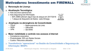  Renovação de Licença
Motivadores: Investimento em FIREWALL
 Atualização Tecnológica:
 mais recursos operacionais
 mais Segurança da Informação:
 60% SMB sofreram algum tipo de ataque em 2017/2018
 1 ataque de Sequestro de Dados cada 40/segs.
 Maior visibilidade e controle nos acessos à Internet
 Compliance corporativo
 Produtividade: 30% em Redes Sociais
 Custos / Recursos utilizados
 Ampliação na abrangência de Conectividade
 Cloud
 WEB
 VPN
 Transferência “operacional” na Gestão da Conectividade e Segurança da
Informação: MSSPs
 Balanceamento de Links
 Office365
 SD-WAN
24-08-2019 Monitoração Integradas - Monitoração Luz Apagada Slide: 5 / 64
 