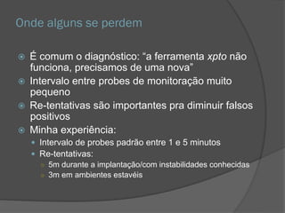 Onde alguns se perdem
 É comum o diagnóstico: “a ferramenta xpto não
funciona, precisamos de uma nova”
 Intervalo entre probes de monitoração muito
pequeno
 Re-tentativas são importantes pra diminuir falsos
positivos
 Minha experiência:
 Intervalo de probes padrão entre 1 e 5 minutos
 Re-tentativas:
○ 5m durante a implantação/com instabilidades conhecidas
○ 3m em ambientes estavéis
 