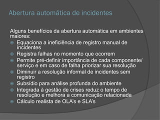 Abertura automática de incidentes
Alguns benefícios da abertura automática em ambientes
maiores:
 Equaciona a ineficiência de registro manual de
incidentes
 Registra falhas no momento que ocorrem
 Permite pré-definir importância de cada
componente/serviço e em caso de falha priorizar sua
resolução
 Diminuir a resolução informal de incidentes sem
registro
 Subsídio para análise profunda do ambiente
 Integrada à gestão de crises reduz o tempo de
resolução e melhora a comunicação relacionada
 Cálculo realista de OLA’s e SLA’s
 