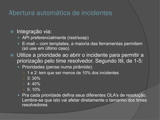 Abertura automática de incidentes
 Integração via:
 API preferencialmente (rest/soap)
 E-mail – com templates, a maioria das ferramentas permitem
(só use em último caso)
 Utilize a prioridade ao abrir o incidente para permitir a
priorização pelo time resolvedor. Segundo Itil, de 1-5:
 Prioridades (pense numa pirâmide):
○ 1 e 2: tem que ser menos de 10% dos incidentes
○ 3: 30%
○ 4: 40%
○ 5: 10%
 Pra cada prioridade defina seus diferentes OLA’s de resolução.
Lembre-se que isto vai afetar diretamente o tamanho dos times
resolvedores
 