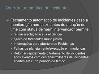 Abertura automática de incidentes
 Fechamento automático de incidentes caso a
monitoração normalize antes de atuação do
time com status de “sem intervenção” permite:
 refinar a solução e sua eficiência
 ajuste de thresholds muito justos
 Informações para abertura de Problemas
 Falhas de planejamento/execução em mudanças
 Retomar rapidamente o tratamento de incidentes
após eventos com centenas/milhares de incidentes
abertos em curto período de tempo
 