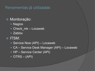Ferramentas já utilizadas
 Monitoração:
 Nagios
 Check_mk – Locaweb
 Zabbix
 ITSM:
 Service Now (API) – Locaweb
 CA – Service Desk Manager (API) – Locaweb
 HP – Service Center (API)
 OTRS – (API)
 