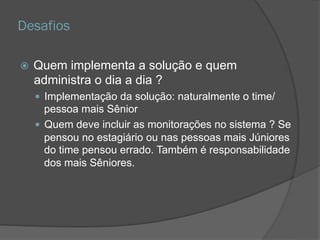 Desafios
 Quem implementa a solução e quem
administra o dia a dia ?
 Implementação da solução: naturalmente o
time/pessoa mais Sênior
 Quem deve incluir as monitorações no sistema ? Se
pensou no estagiário ou nas pessoas mais Júniores
do time pensou errado. Também é responsabilidade
dos mais Sêniores.
 
