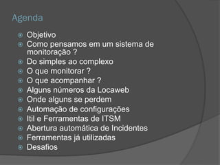 Agenda
 Objetivo
 Como pensamos em um sistema de
monitoração ?
 Do simples ao complexo
 O que monitorar ?
 O que acompanhar ?
 Alguns números da Locaweb
 Onde alguns se perdem
 Automação de configurações
 Itil e Ferramentas de ITSM
 Abertura automática de Incidentes
 Ferramentas já utilizadas
 Desafios
 