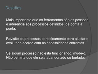 Desafios
Mais importante que as ferramentas são as pessoas
e aderência aos processos definidos, de ponta a
ponta.
Revisite os processos periodicamente para ajustar e
evoluir de acordo com as necessidades correntes
Se algum processo não está funcionando, mude-o.
Não permita que ele seja abandonado ou burlado.
 