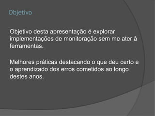 Objetivo
Objetivo desta apresentação é explorar
implementações de monitoração sem me ater à
ferramentas.
Melhores práticas destacando o que deu certo e
o aprendizado dos erros cometidos ao longo
destes anos.
 