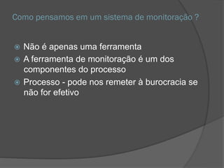 Como pensamos em um sistema de monitoração
?
 Não é apenas uma ferramenta
 A ferramenta de monitoração é um dos
componentes do processo
 Processo - pode nos remeter à burocracia se
não for efetivo
 