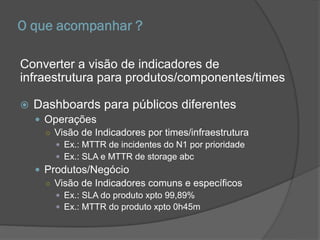 O que acompanhar ?
Converter a visão de indicadores de
infraestrutura para produtos/componentes/times
 Dashboards para públicos diferentes
 Operações
○ Visão de Indicadores por times/infraestrutura
 Ex.: MTTR de incidentes do N1 por prioridade
 Ex.: SLA e MTTR de storage abc
 Produtos/Negócio
○ Visão de Indicadores comuns e específicos
 Ex.: SLA do produto xpto 99,89%
 Ex.: MTTR do produto xpto 0h45m
 