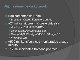 Alguns números da Locaweb
 Equipamentos de Rede
 Brocade / Cisco / Force10 e outros
 ~21 mil servidores (físicos e virtuais)
 Windows (2003/2008/2012)
 Linux (CentOs/Redhat/Debian)
 Oracle/MySql/Postgre/MSSQL/Mongo DB
 VmWare/Xen
 ~500 mil ítens/serviços monitorados a cada
minuto
 ~17 mil incidentes tratados por mês
 