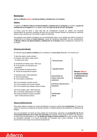 Metodología
Qué es el Monitor Adecco de Oportunidades y Satisfacción en el Empleo
Objetivo
El objetivo del Monitor Adecco de Oportunidades y Satisfacción en el Empleo es estimar el grado de
satisfacción en el empleo de un ocupado medio en cada una de las CC.AA. de España.
La forma usual de llevar a cabo este tipo de investigación consiste en realizar una encuesta
representativa de personas ocupadas del área que se quiera estudiar (desde una empresa en particular
hasta un país, pasando por una ciudad o región en particular).
Sin embargo, para obtener resultados con una periodicidad mayor, se ha optado por estimar el grado de
satisfacción en el empleo de modo indirecto, a partir de indicadores disponibles. Por eso, estrictamente,
el Monitor Adecco de Oportunidades y Satisfacción en el Empleo mide la satisfacción “potencial” en
el empleo.

Estructura del indicador
El indicador agrupa quince variables que se clasifican en cinco áreas diferentes. Las mismas son:
1. Nivel del salario medio ordinario
2. Evolución del salario medio real en
los últimos dos años
3. Accidentes de trabajo cada 1.000 ocup.
4. % de parados con prestación por
desempleo.
5. % de parados de larga duración
6. Tiempo de búsqueda de empleo
7. Empresas cada 1.000 habitantes
8. Tasa de desempleo
9. % de empleos cualificados

Remuneraciones

Seguridad Laboral

Oportunidades de
empleo y desarrollo
profesional

10. % de ocupados a tiempo parcial
11. % de ocupados que cursan estudios
12. % de ocupados que trabajan desde el hogar

Conciliación vidas personal y
profesional

13. Nº de huelgas cada 1.000 empresas
14. % de trabaj. participantes en huelgas
15. Asuntos judiciales sociales resueltos
cada 10.000 personas activas

Monitor Adecco
de Oportunidades
y Satisfacción en
el Empleo

Conflictividad
laboral

Algunos detalles técnicos
Para poder detectar cambios con mayor periodicidad, se optó por utilizar datos trimestrales. En todos los
casos, los mismos son obtenidos de fuentes oficiales: el Instituto Nacional de Estadística y el Ministerio de
Empleo.
Una vez recopilados, los datos de cada variable son recalculados, asignando una puntuación de 10 a la
Comunidad Autónoma con el dato más favorable (por ejemplo, la que tenga el salario más elevado o
la menor tasa de desempleo) y un 1 a aquella que tenga el menos positivo (por caso, el mayor número
de accidentes laborales o el menor porcentaje de ocupados que cursen estudios). A las demás
autonomías se les otorga una puntuación proporcional.

10

 
