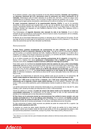 En el extremo contrario, como viene ocurriendo en los tres últimos trimestres, Canarias, con 4 puntos y
un descenso interanual del 2,3%, permanece como la autonomía con menor puntuación en el
indicador. Extremadura sufre el mayor retroceso en el último año, del 6,3%, y ahora se coloca como
antepenúltima en el Monitor Adecco, con 4,4 puntos. El ligero repunte de Cantabria, de un 0,5%, no ha
impedido que la región pierda una posición y sea tercera por la cola en el ranking, con 4,5 unidades.
El mayor incremento interanual lo ha experimentado Asturias (19,8%), lo que le ha permitido
abandonar la última posición que ocupaba hace un año, aun así su Monitor es el cuarto más bajo (4,54
puntos). Importantes también han sido los progresos de Murcia (9,7%) y La Rioja (8,4%). A ritmo más
moderado también han mejorado su nota Castilla-La Mancha (3,3%), Galicia (3%), Baleares (2,6%) y
Castilla y León (2,5%).
Tras Extremadura, el segundo descenso más marcado ha sido el de Cataluña. Si en el último
trimestre de 2012 se situaba en cuarta posición, ahora lo hace en octava. Su puntuación, de 5,2 unidades,
resulta un 4,9% inferior a la de hace un año.
El Monitor de la Comunidad Valenciana ha tenido un retroceso de un 3,9% hasta los 5,6 puntos. De ahí
que baje del tercer al cuarto lugar en la clasificación nacional. Andalucía (-3,5%) y Navarra (-1,1%) son las
otras dos autonomías que han visto retroceder sus Monitores.

Remuneración
El País Vasco continúa encabezando las puntuaciones en esta categoría, con 9,3 puntos,
mejorando un 8,8% la valoración obtenida un año antes. Tras ella se sitúa la Comunidad de Madrid,
con 8,2 puntos y un aumento interanual del 4,9%. Castilla-La Mancha ha superado en el último año a
Cataluña y se coloca como tercera autonomía (5,5 puntos) y un aumento del 23,8%. Cataluña es ahora
cuarta con 5,1 unidades, tras sufrir un descenso del 18,4%.
Si en el último trimestre de 2012 las dos menores puntuaciones de la categoría correspondían a
Murcia (1,5) y Galicia (1,8), ahora pertenecen a Extremadura (1,0) y Castilla y León (1,8). Tanto
entonces como ahora, Cantabria muestra la tercera calificación más baja (2,2 puntos).
Estos datos ponen de manifiesto la creciente brecha entre los salarios de unas y otras comunidades
autónomas. Mientras la mayor remuneración media, que es la de la comunidad vasca, asciende a 1.982
2
euros al mes (incremento interanual del 1,3%), la más baja, que es la extremeña, es de 1.335 euros
(caída del 3,7%). Es decir, el mayor salario es un 48,5% más elevado que el más bajo, cuando un año
antes la superaba en un 41,1%. La actual brecha salarial es la más amplia de los últimos nueve
años. En términos monetarios, esta brecha es ahora de 647 euros mensuales frente a los 598 euros de
hace un año.
En general, ha predominado la reducción de los salarios pues así ha ocurrido en 12 autonomías. El
salario medio español se sitúa ahora en los 1.634 euros, es un 0,3% menor que hace un año.
Madrid, con 1.904 euros al mes (0,7%) y Cataluña, con 1.745 euros mensuales (-0,6%) son las
autonomías con el segundo y tercer mayor salario del país. En el otro extremo, Canarias, con 1.374
euros (-1,6%), es la única autonomía, junto a Extremadura, donde el sueldo es inferior a los 1.400 euros
al mes.
Las demás autonomías han tenido variaciones interanuales en su remuneración de no más del 1%, salvo
Castilla y León, donde se ha dado una reducción de un 2,8% (1.455 euros/mes).
Viendo los salarios en contexto, el poder de compra del salario medio se ha reducido en todas las
comunidades autónomas. En comparación con los datos de hace un año, en diez autonomías esta
pérdida se ha moderado pero en las otras siete se ha ampliado.
El País Vasco es la autonomía donde las remuneraciones han sufrido la menor erosión, con una
pérdida acumulada de un 1% en los últimos ocho trimestres. Por el contrario, en Castilla y León la
pérdida de poder de compra ha sido del 7,4%. Es decir, la diferencia máxima en la evolución del poder
adquisitivo ha sido de 6,4 puntos porcentuales. Un año atrás, esta diferencia era de 3,8 puntos.
En diez autonomías el salario medio acumula una pérdida de poder de compra del 4% o superior. La
pérdida media española es del 3,5%.
Si tenemos en cuenta los datos desde diciembre de 2007 (punto de partida de la crisis) hasta la
actualidad, vemos que el salario medio de todo el país perdió un 3% de su capacidad de compra y sólo
dos autonomías presentaron incrementos, aunque muy leves: País Vasco (0,9%) y Murcia (0,3%).

2

Nos referimos a la media móvil de cuatro trimestres del salario ordinario en términos brutos (antes de retenciones y
deducciones).

3

 