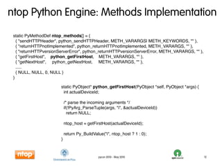 ntop Python Engine: Methods Implementation
 static PyMethodDef ntop_methods[] = {
   { "sendHTTPHeader", python_sendHTTPHeader, METH_VARARGS| METH_KEYWORDS, "" },
   { "returnHTTPnotImplemented", python_returnHTTPnotImplemented, METH_VARARGS, "" },
   { "returnHTTPversionServerError", python_returnHTTPversionServerError, METH_VARARGS, "" },
   { "getFirstHost", python_getFirstHost, METH_VARARGS, "" },
   { "getNextHost", python_getNextHost, METH_VARARGS, "" },
   .....
   { NULL, NULL, 0, NULL }
 }

                        static PyObject* python_getFirstHost(PyObject *self, PyObject *args) {
                         int actualDeviceId;

                            /* parse the incoming arguments */
                            if(!PyArg_ParseTuple(args, "i", &actualDeviceId))
                              return NULL;

                            ntop_host = getFirstHost(actualDeviceId);

                            return Py_BuildValue("i", ntop_host ? 1 : 0);
                        }



                                              pycon 2010 - May 2010                              12
 