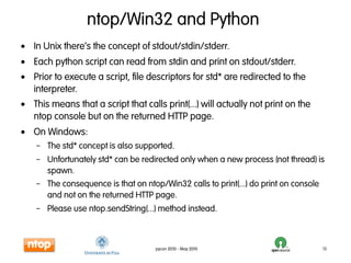 ntop/Win32 and Python
• In Unix there’s the concept of stdout/stdin/stderr.
• Each python script can read from stdin and print on stdout/stderr.
• Prior to execute a script, file descriptors for std* are redirected to the
  interpreter.
• This means that a script that calls print(...) will actually not print on the
  ntop console but on the returned HTTP page.
• On Windows:
    – The std* concept is also supported.
    – Unfortunately std* can be redirected only when a new process (not thread) is
      spawn.
    – The consequence is that on ntop/Win32 calls to print(...) do print on console
      and not on the returned HTTP page.
    – Please use ntop.sendString(...) method instead.



                                    pycon 2010 - May 2010                         13
 