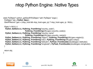 ntop Python Engine: Native Types

static PyObject* python_getGeoIP(PyObject *self, PyObject *args) {
 PyObject *obj = PyDict_New();
 GeoIPRecord *geo = (ntop_host && ntop_host->geo_ip) ? ntop_host->geo_ip : NULL;

    if(geo != NULL) {
      PyDict_SetItem(obj, PyString_FromString("country_code"),
                            PyString_FromString(VAL(geo->country_code)));
      PyDict_SetItem(obj, PyString_FromString("country_name"
                            PyString_FromString(VAL(geo->country_name)));
      PyDict_SetItem(obj, PyString_FromString("region"), PyString_FromString(VAL(geo->region)));
      PyDict_SetItem(obj, PyString_FromString("city"), PyString_FromString(VAL(geo->city)));
      PyDict_SetItem(obj, PyString_FromString("latitude"), PyFloat_FromDouble((double)geo->latitude));
      PyDict_SetItem(obj, PyString_FromString("longitude"), PyFloat_FromDouble((double)geo->longitude));
    }

    return obj;
}




                                              pycon 2010 - May 2010                              14
 