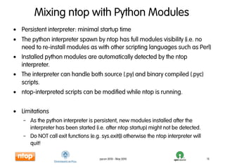 Mixing ntop with Python Modules
• Persistent interpreter: minimal startup time
• The python interpreter spawn by ntop has full modules visibility (i.e. no
  need to re-install modules as with other scripting languages such as Perl)
• Installed python modules are automatically detected by the ntop
  interpreter.
• The interpreter can handle both source (.py) and binary compiled (.pyc)
  scripts.
• ntop-interpreted scripts can be modified while ntop is running.


• Limitations
   – As the python interpreter is persistent, new modules installed after the
     interpreter has been started (i.e. after ntop startup) might not be detected.
   – Do NOT call exit functions (e.g. sys.exit()) otherwise the ntop interpreter will
     quit!

                                      pycon 2010 - May 2010                             15
 
