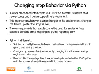 Changing ntop Behavior via Python
• In other embedded interpreters (e.g. Perl) the interpret is spawn on a
  new process and it gets a copy of the environment.
• This means that whatever a script changes in the environment, changes
  are blown up after the script is over.
• The consequence is that scripts cannot be used for implementing
  selected portions of the ntop engine but for reporting only.


• Python is different...
    – Scripts can modify the ntop behavior: methods can be implemented for both
      getting and setting a value.
    – Changes, by means of set(), are actually changing the value into the ntop
      engine and not a copy.
    – Beware: this does not apply on Unix when ntop is started without ‘-K’ option
      as in this case each script is executed into a new process.


                                    pycon 2010 - May 2010                            16
 