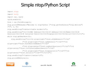 Simple ntop/Python Script
import ntop;
import host;
import cgi, cgitb
cgitb.enable();
form = cgi.FieldStorage();
ntop.printHTMLHeader("Welcome to ntop+Python ["+ntop.getPreference("ntop.devices")
+"]", 1, 0);
ntop.sendString("<center><table border>n");
ntop.sendString("<tr><th>MAC Address</th><th>IP Address</th><th>Name</th><th>#
Sessions</th><th># Contacted Peers</th><th>Fingerprint</th><th>Serial</th></tr>n");
while ntop.getNextHost(0):
    ntop.sendString("<tr><td align=right>"+host.ethAddress()+"</td>"
                +"<td align=right>"+host.ipAddress()+"</td>"+"<td
align=right>"+host.hostResolvedName()+"</td>"
                +"<td align=center>"+host.numHostSessions()+"</td>"+"<td
align=center>"+host.totContactedSentPeers()+"</td>"
                +"<td align=right>"+host.fingerprint()+"</td>"+"<td
align=center>"+host.serial()+"</td>"+"</tr>n");
ntop.sendString("</table></center>n");
ntop.printHTMLFooter();



                                    pycon 2010 - May 2010                            17
 