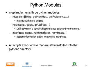 Python Modules
• ntop implements three python modules:
   – ntop (sendString, getNextHost, getPreference…)
       • Interact with ntop engine
   – host (serial, geoIp, ipAddress…)
       • Drill-down on a specific host instance selected via the ntop.*
   – interfaces (name, numInterfaces, numHosts…)
       • Report information about know ntop instances


• All scripts executed via ntop must be installed into the
  python/ directory




                                 pycon 2010 - May 2010                    18
 