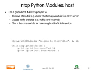 ntop Python Modules: host
• For a given host it allows people to:
   – Retrieve attributes (e.g. check whether a given host is a HTTP server)
   – Access traffic statistics (e.g. traffic sent/received)
   – This is the core module for accessing host traffic information




      ntop.printHTMLHeader("Welcome to ntop+Python", 1, 1);

      while ntop.getNextHost(0):
          pprint.pprint(host.sendThpt())
          pprint.pprint(host.receiveThpt())




                                     pycon 2010 - May 2010                    24
 