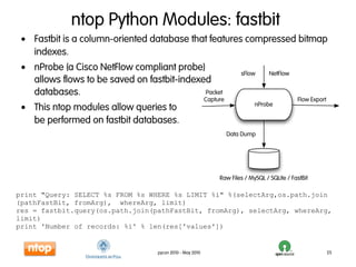 ntop Python Modules: fastbit
 • Fastbit is a column-oriented database that features compressed bitmap
   indexes.
 • nProbe (a Cisco NetFlow compliant probe)
                                                                         sFlow      NetFlow
   allows flows to be saved on fastbit-indexed
   databases.                                Packet
                                                           Capture                             Flow Export
 • This ntop modules allow queries to                                         nProbe

   be performed on fastbit databases.
                                                                     Data Dump




                                                                Raw Files / MySQL / SQLite / FastBit

print "Query: SELECT %s FROM %s WHERE %s LIMIT %i" %(selectArg,os.path.join
(pathFastBit, fromArg), whereArg, limit)
res = fastbit.query(os.path.join(pathFastBit, fromArg), selectArg, whereArg,
limit)
print 'Number of records: %i' % len(res['values'])


                                   pycon 2010 - May 2010                                                     25
 