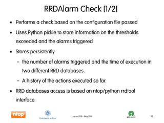 RRDAlarm Check [1/2]
• Performs a check based on the configuration file passed
• Uses Python pickle to store information on the thresholds
  exceeded and the alarms triggered
• Stores persistently
   – the number of alarms triggered and the time of execution in
     two different RRD databases.
   – A history of the actions executed so far.
• RRD databases access is based on ntop/python rrdtool
  interface

                             pycon 2010 - May 2010             32
 