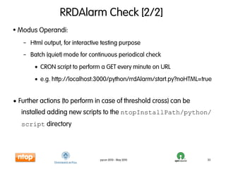 RRDAlarm Check [2/2]
• Modus Operandi:
   – Html output, for interactive testing purpose
   – Batch (quiet) mode for continuous periodical check
       • CRON script to perform a GET every minute on URL
       • e.g. http://localhost:3000/python/rrdAlarm/start.py?noHTML=true


• Further actions (to perform in case of threshold cross) can be
   installed adding new scripts to the ntopInstallPath/python/
   script directory




                                 pycon 2010 - May 2010                33
 