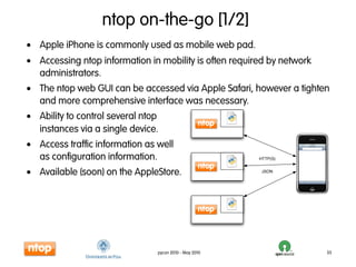 ntop on-the-go [1/2]
• Apple iPhone is commonly used as mobile web pad.
• Accessing ntop information in mobility is often required by network
  administrators.
• The ntop web GUI can be accessed via Apple Safari, however a tighten
  and more comprehensive interface was necessary.
• Ability to control several ntop
  instances via a single device.
• Access traffic information as well                                ntop


  as configuration information.                         HTTP(S)


• Available (soon) on the AppleStore.                    JSON




                                pycon 2010 - May 2010                      35
 