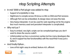 ntop Scripting Attempts
• In mid ‘2000 a Perl-plugin was added to ntop
   – Support of scriptability in ntop
   – Nightmare to compile across OS (Linux vs Win vs OSX) and Perl versions
   – Although Perl can be embedded, its design does not ease this task.
   – Very heavy interpreter: it can be used for web reporting not for the engine
     (too much memory used and persistent interpreter is complicated).
• Why not Lua ?
   – Easy to embed, very light, scripts can be compiled (perhaps you don’t
     want to share the source code?)
   – Unfortunately Lua has a uncommon syntax (not too many developers like
     it), and it support too few functionalities with the result that it was just a
     better C.
• And Finally Python...
   – Love at first sight: easy to embed, feature rich, efficient.

                                    pycon 2010 - May 2010                         7
 