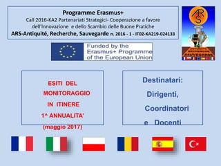 Programme Erasmus+
Call 2016-KA2 Partenariati Strategici- Cooperazione a favore
dell’Innovazione e dello Scambio delle Buone Pratiche
ARS-Antiquité, Recherche, Sauvegarde n. 2016 - 1 - IT02-KA219-024133
Destinatari:
Dirigenti,
Coordinatori
e Docenti
ESITI DEL
MONITORAGGIO
IN ITINERE
1^ ANNUALITA’
(maggio 2017)
 