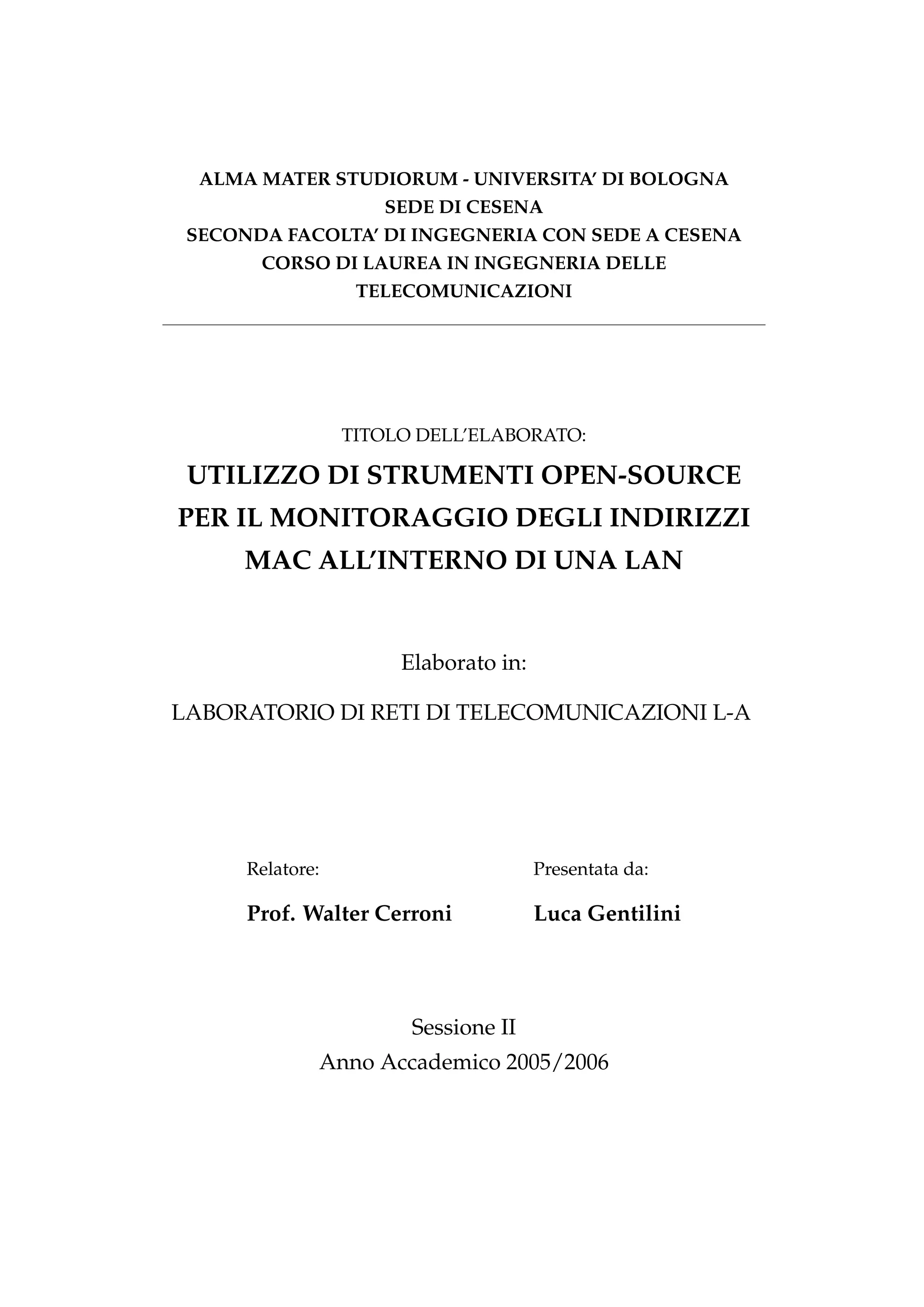 ALMA MATER STUDIORUM - UNIVERSITA’ DI BOLOGNA
                     SEDE DI CESENA
 SECONDA FACOLTA’ DI INGEGNERIA CON SEDE A CESENA
       CORSO DI LAUREA IN INGEGNERIA DELLE
                   TELECOMUNICAZIONI




                  TITOLO DELL’ELABORATO:

 UTILIZZO DI STRUMENTI OPEN-SOURCE
PER IL MONITORAGGIO DEGLI INDIRIZZI
      MAC ALL’INTERNO DI UNA LAN


                       Elaborato in:

LABORATORIO DI RETI DI TELECOMUNICAZIONI L-A




      Relatore:                        Presentata da:

      Prof. Walter Cerroni             Luca Gentilini




                        Sessione II
              Anno Accademico 2005/2006
 