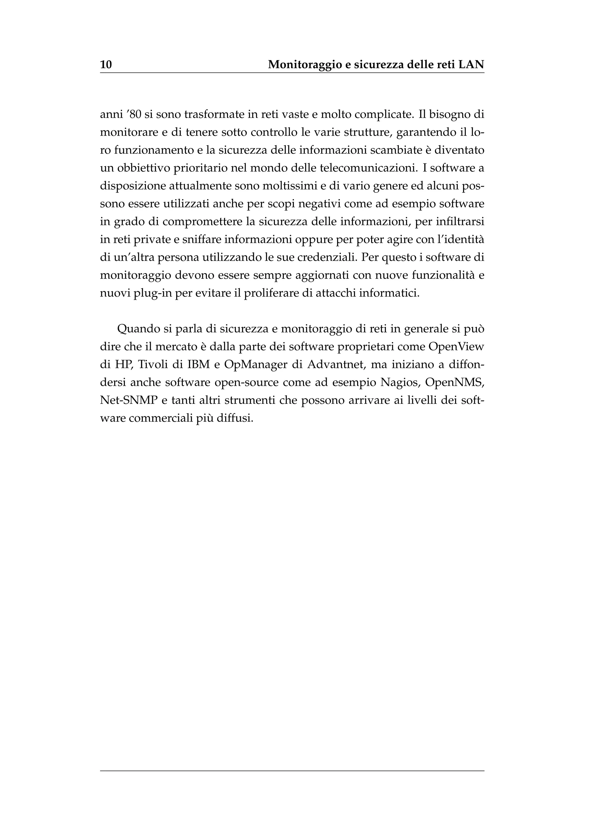 10                                Monitoraggio e sicurezza delle reti LAN



anni ’80 si sono trasformate in reti vaste e molto complicate. Il bisogno di
monitorare e di tenere sotto controllo le varie strutture, garantendo il lo-
                                                             `
ro funzionamento e la sicurezza delle informazioni scambiate e diventato
un obbiettivo prioritario nel mondo delle telecomunicazioni. I software a
disposizione attualmente sono moltissimi e di vario genere ed alcuni pos-
sono essere utilizzati anche per scopi negativi come ad esempio software
in grado di compromettere la sicurezza delle informazioni, per inﬁltrarsi
in reti private e sniffare informazioni oppure per poter agire con l’identit`
                                                                            a
di un’altra persona utilizzando le sue credenziali. Per questo i software di
monitoraggio devono essere sempre aggiornati con nuove funzionalit` e
                                                                  a
nuovi plug-in per evitare il proliferare di attacchi informatici.


                                                                          `
     Quando si parla di sicurezza e monitoraggio di reti in generale si puo
                    `
dire che il mercato e dalla parte dei software proprietari come OpenView
di HP, Tivoli di IBM e OpManager di Advantnet, ma iniziano a diffon-
dersi anche software open-source come ad esempio Nagios, OpenNMS,
Net-SNMP e tanti altri strumenti che possono arrivare ai livelli dei soft-
                   `
ware commerciali piu diffusi.
 