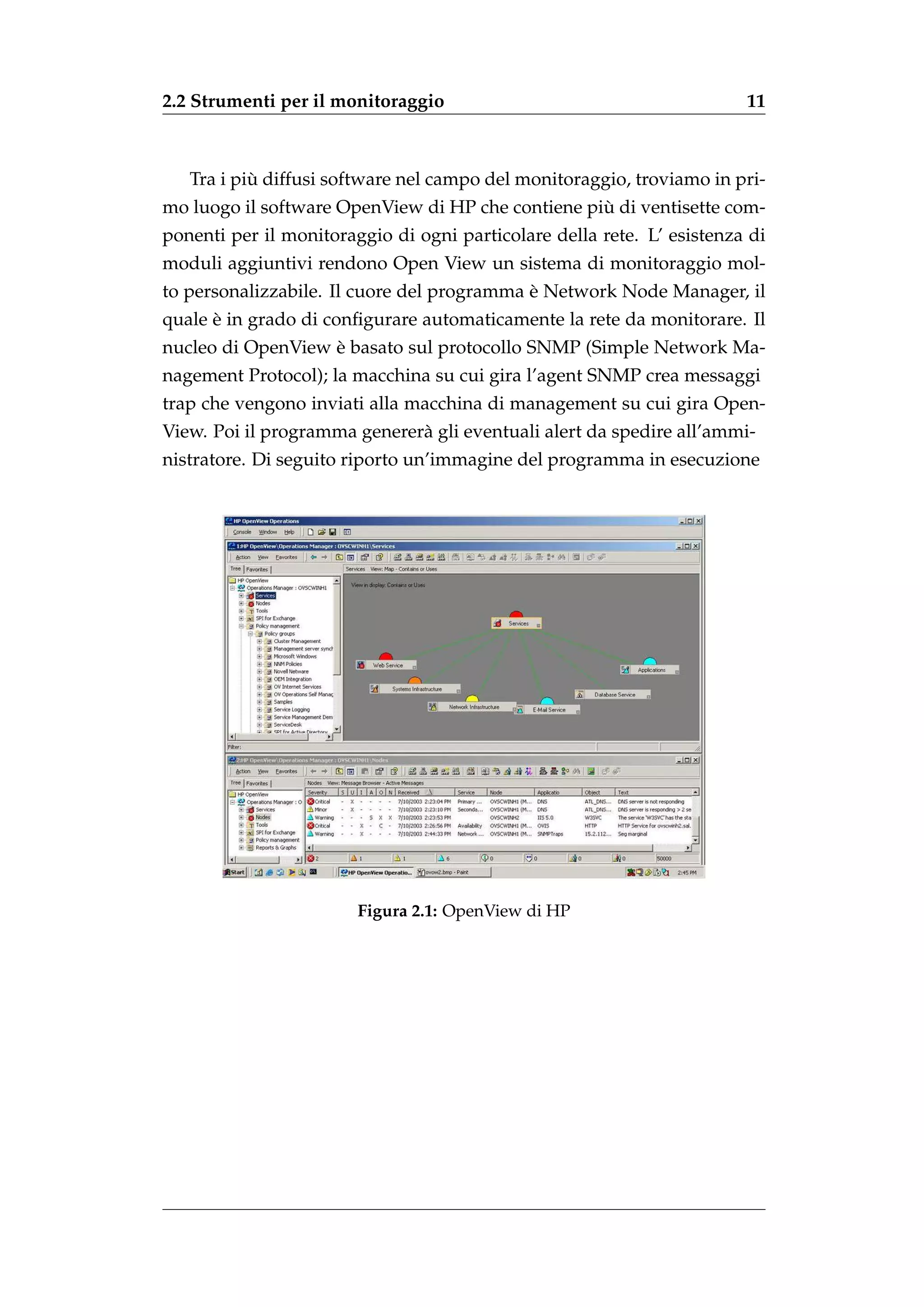 2.2 Strumenti per il monitoraggio                                       11



           `
   Tra i piu diffusi software nel campo del monitoraggio, troviamo in pri-
                                                   `
mo luogo il software OpenView di HP che contiene piu di ventisette com-
ponenti per il monitoraggio di ogni particolare della rete. L’ esistenza di
moduli aggiuntivi rendono Open View un sistema di monitoraggio mol-
                                            `
to personalizzabile. Il cuore del programma e Network Node Manager, il
      `
quale e in grado di conﬁgurare automaticamente la rete da monitorare. Il
                   `
nucleo di OpenView e basato sul protocollo SNMP (Simple Network Ma-
nagement Protocol); la macchina su cui gira l’agent SNMP crea messaggi
trap che vengono inviati alla macchina di management su cui gira Open-
View. Poi il programma generer` gli eventuali alert da spedire all’ammi-
                              a
nistratore. Di seguito riporto un’immagine del programma in esecuzione




                        Figura 2.1: OpenView di HP
 