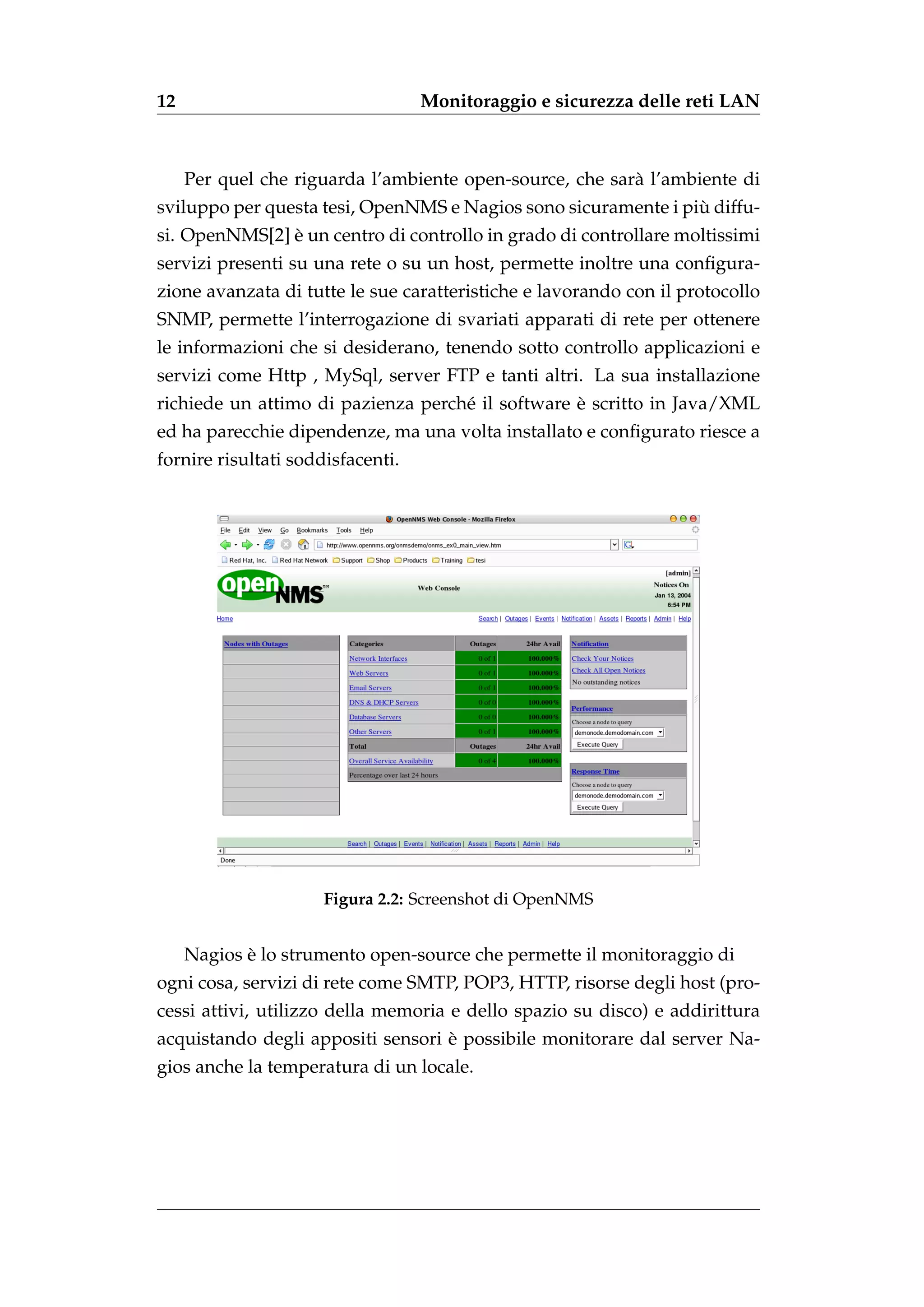12                                 Monitoraggio e sicurezza delle reti LAN



     Per quel che riguarda l’ambiente open-source, che sar` l’ambiente di
                                                          a
                                                                `
sviluppo per questa tesi, OpenNMS e Nagios sono sicuramente i piu diffu-
               `
si. OpenNMS[2] e un centro di controllo in grado di controllare moltissimi
servizi presenti su una rete o su un host, permette inoltre una conﬁgura-
zione avanzata di tutte le sue caratteristiche e lavorando con il protocollo
SNMP, permette l’interrogazione di svariati apparati di rete per ottenere
le informazioni che si desiderano, tenendo sotto controllo applicazioni e
servizi come Http , MySql, server FTP e tanti altri. La sua installazione
                                                  `
richiede un attimo di pazienza perch´ il software e scritto in Java/XML
                                    e
ed ha parecchie dipendenze, ma una volta installato e conﬁgurato riesce a
fornire risultati soddisfacenti.




                      Figura 2.2: Screenshot di OpenNMS


            `
     Nagios e lo strumento open-source che permette il monitoraggio di
ogni cosa, servizi di rete come SMTP, POP3, HTTP, risorse degli host (pro-
cessi attivi, utilizzo della memoria e dello spazio su disco) e addirittura
                                   `
acquistando degli appositi sensori e possibile monitorare dal server Na-
gios anche la temperatura di un locale.
 