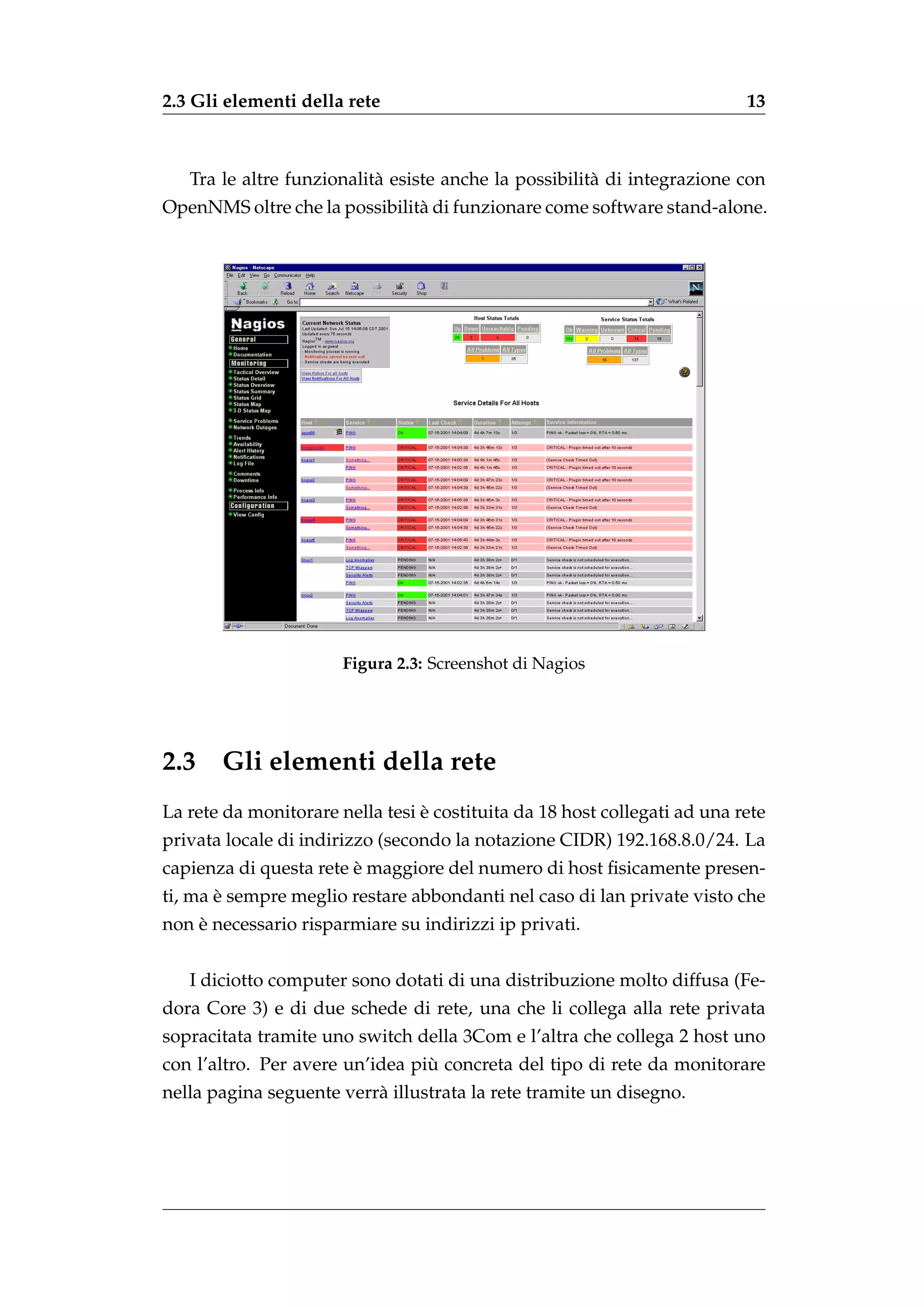 2.3 Gli elementi della rete                                                13



   Tra le altre funzionalit` esiste anche la possibilit` di integrazione con
                           a                           a
OpenNMS oltre che la possibilit` di funzionare come software stand-alone.
                               a




                       Figura 2.3: Screenshot di Nagios




2.3    Gli elementi della rete
                                 `
La rete da monitorare nella tesi e costituita da 18 host collegati ad una rete
privata locale di indirizzo (secondo la notazione CIDR) 192.168.8.0/24. La
                        `
capienza di questa rete e maggiore del numero di host ﬁsicamente presen-
       `
ti, ma e sempre meglio restare abbondanti nel caso di lan private visto che
    `
non e necessario risparmiare su indirizzi ip privati.


   I diciotto computer sono dotati di una distribuzione molto diffusa (Fe-
dora Core 3) e di due schede di rete, una che li collega alla rete privata
sopracitata tramite uno switch della 3Com e l’altra che collega 2 host uno
                                 `
con l’altro. Per avere un’idea piu concreta del tipo di rete da monitorare
nella pagina seguente verr` illustrata la rete tramite un disegno.
                          a
 