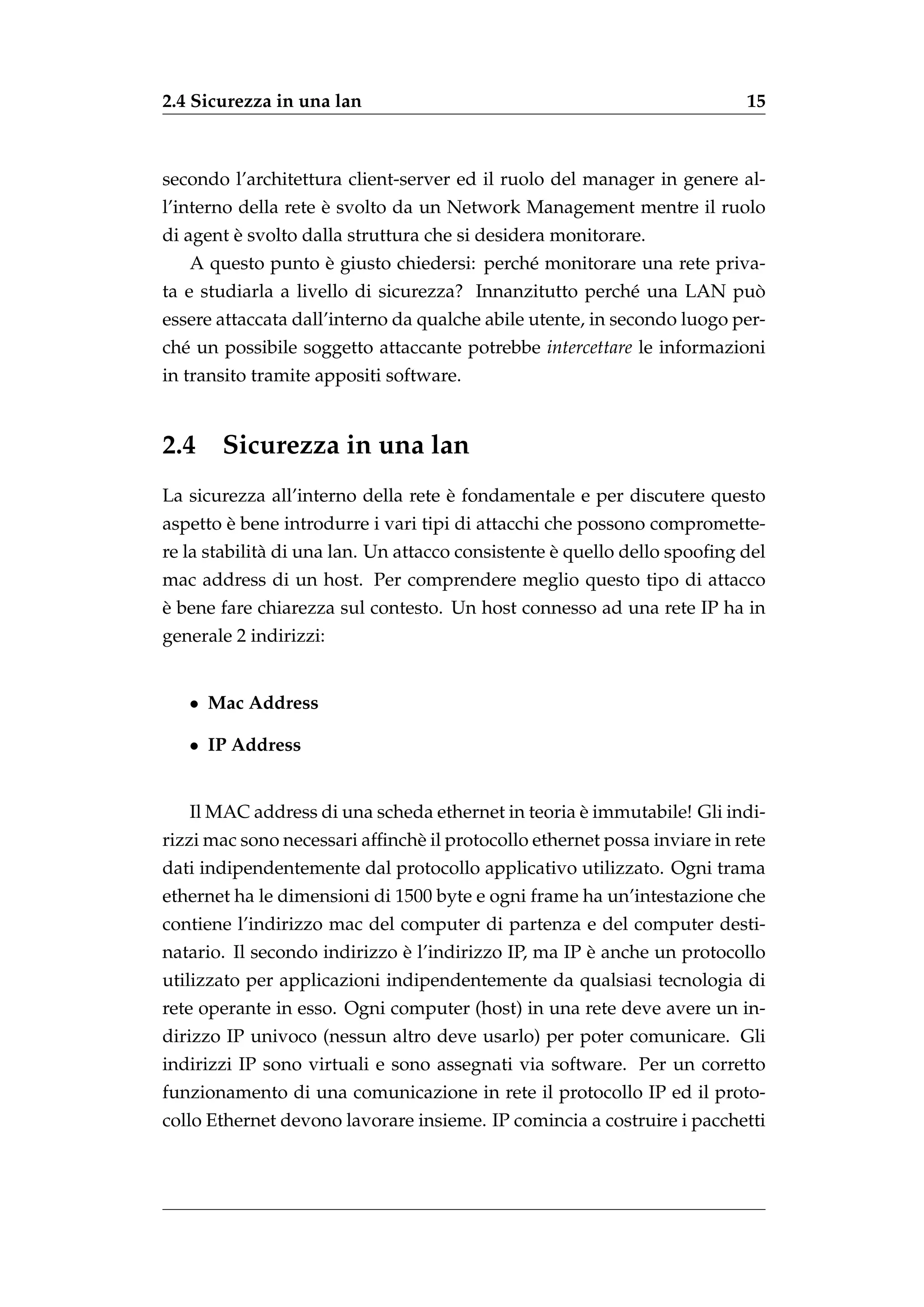 2.4 Sicurezza in una lan                                                  15



secondo l’architettura client-server ed il ruolo del manager in genere al-
                     `
l’interno della rete e svolto da un Network Management mentre il ruolo
         `
di agent e svolto dalla struttura che si desidera monitorare.
                  `
   A questo punto e giusto chiedersi: perch´ monitorare una rete priva-
                                           e
                                                                     `
ta e studiarla a livello di sicurezza? Innanzitutto perch´ una LAN puo
                                                         e
essere attaccata dall’interno da qualche abile utente, in secondo luogo per-
ch´ un possibile soggetto attaccante potrebbe intercettare le informazioni
  e
in transito tramite appositi software.


2.4 Sicurezza in una lan
                                    `
La sicurezza all’interno della rete e fondamentale e per discutere questo
        `
aspetto e bene introdurre i vari tipi di attacchi che possono compromette-
                                                   `
re la stabilit` di una lan. Un attacco consistente e quello dello spooﬁng del
              a
mac address di un host. Per comprendere meglio questo tipo di attacco
`
e bene fare chiarezza sul contesto. Un host connesso ad una rete IP ha in
generale 2 indirizzi:


   • Mac Address

   • IP Address


                                                   `
   Il MAC address di una scheda ethernet in teoria e immutabile! Gli indi-
rizzi mac sono necessari afﬁnch` il protocollo ethernet possa inviare in rete
                               e
dati indipendentemente dal protocollo applicativo utilizzato. Ogni trama
ethernet ha le dimensioni di 1500 byte e ogni frame ha un’intestazione che
contiene l’indirizzo mac del computer di partenza e del computer desti-
                              `                       `
natario. Il secondo indirizzo e l’indirizzo IP, ma IP e anche un protocollo
utilizzato per applicazioni indipendentemente da qualsiasi tecnologia di
rete operante in esso. Ogni computer (host) in una rete deve avere un in-
dirizzo IP univoco (nessun altro deve usarlo) per poter comunicare. Gli
indirizzi IP sono virtuali e sono assegnati via software. Per un corretto
funzionamento di una comunicazione in rete il protocollo IP ed il proto-
collo Ethernet devono lavorare insieme. IP comincia a costruire i pacchetti
 