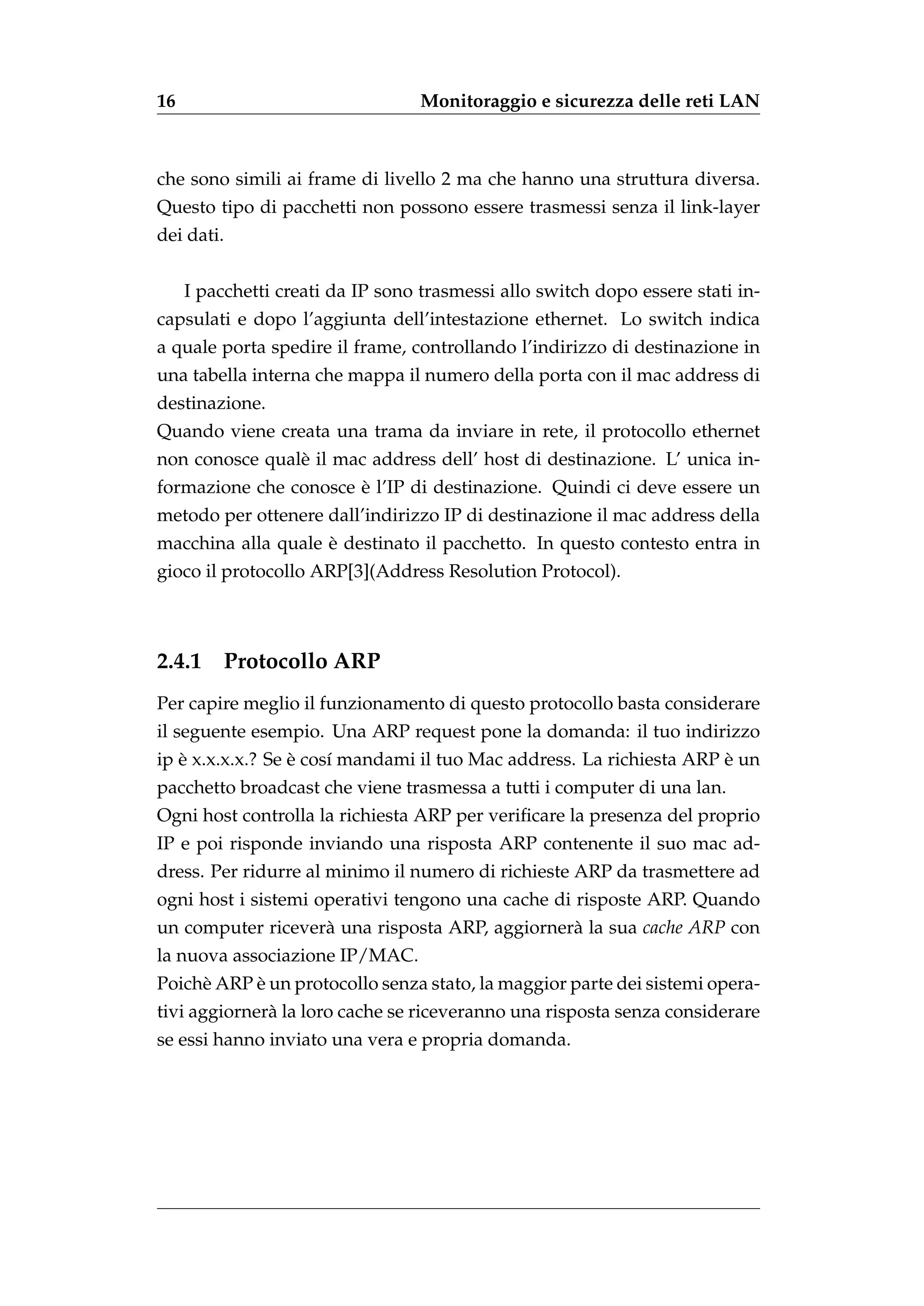 16                                Monitoraggio e sicurezza delle reti LAN



che sono simili ai frame di livello 2 ma che hanno una struttura diversa.
Questo tipo di pacchetti non possono essere trasmessi senza il link-layer
dei dati.


     I pacchetti creati da IP sono trasmessi allo switch dopo essere stati in-
capsulati e dopo l’aggiunta dell’intestazione ethernet. Lo switch indica
a quale porta spedire il frame, controllando l’indirizzo di destinazione in
una tabella interna che mappa il numero della porta con il mac address di
destinazione.
Quando viene creata una trama da inviare in rete, il protocollo ethernet
non conosce qual` il mac address dell’ host di destinazione. L’ unica in-
                e
                       `
formazione che conosce e l’IP di destinazione. Quindi ci deve essere un
metodo per ottenere dall’indirizzo IP di destinazione il mac address della
                    `
macchina alla quale e destinato il pacchetto. In questo contesto entra in
gioco il protocollo ARP[3](Address Resolution Protocol).



2.4.1     Protocollo ARP
Per capire meglio il funzionamento di questo protocollo basta considerare
il seguente esempio. Una ARP request pone la domanda: il tuo indirizzo
   `              `                                                   `
ip e x.x.x.x.? Se e cos´ mandami il tuo Mac address. La richiesta ARP e un
                       ı
pacchetto broadcast che viene trasmessa a tutti i computer di una lan.
Ogni host controlla la richiesta ARP per veriﬁcare la presenza del proprio
IP e poi risponde inviando una risposta ARP contenente il suo mac ad-
dress. Per ridurre al minimo il numero di richieste ARP da trasmettere ad
ogni host i sistemi operativi tengono una cache di risposte ARP. Quando
un computer ricever` una risposta ARP, aggiorner` la sua cache ARP con
                   a                            a
la nuova associazione IP/MAC.
           `
Poich` ARP e un protocollo senza stato, la maggior parte dei sistemi opera-
     e
tivi aggiorner` la loro cache se riceveranno una risposta senza considerare
              a
se essi hanno inviato una vera e propria domanda.
 