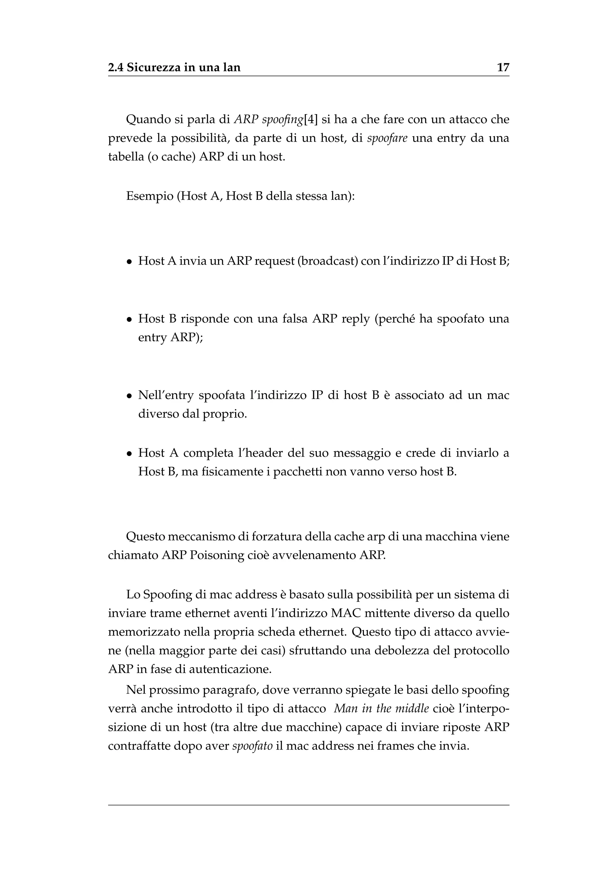 2.4 Sicurezza in una lan                                                17



   Quando si parla di ARP spooﬁng[4] si ha a che fare con un attacco che
prevede la possibilit` , da parte di un host, di spoofare una entry da una
                     a
tabella (o cache) ARP di un host.


   Esempio (Host A, Host B della stessa lan):




   • Host A invia un ARP request (broadcast) con l’indirizzo IP di Host B;



   • Host B risponde con una falsa ARP reply (perch´ ha spoofato una
                                                   e
     entry ARP);



   • Nell’entry spoofata l’indirizzo IP di host B e associato ad un mac
                                                  `
     diverso dal proprio.


   • Host A completa l’header del suo messaggio e crede di inviarlo a
     Host B, ma ﬁsicamente i pacchetti non vanno verso host B.




   Questo meccanismo di forzatura della cache arp di una macchina viene
chiamato ARP Poisoning cio` avvelenamento ARP.
                          e


                             `
   Lo Spooﬁng di mac address e basato sulla possibilit` per un sistema di
                                                      a
inviare trame ethernet aventi l’indirizzo MAC mittente diverso da quello
memorizzato nella propria scheda ethernet. Questo tipo di attacco avvie-
ne (nella maggior parte dei casi) sfruttando una debolezza del protocollo
ARP in fase di autenticazione.
   Nel prossimo paragrafo, dove verranno spiegate le basi dello spooﬁng
verr` anche introdotto il tipo di attacco Man in the middle cio` l’interpo-
    a                                                          e
sizione di un host (tra altre due macchine) capace di inviare riposte ARP
contraffatte dopo aver spoofato il mac address nei frames che invia.
 