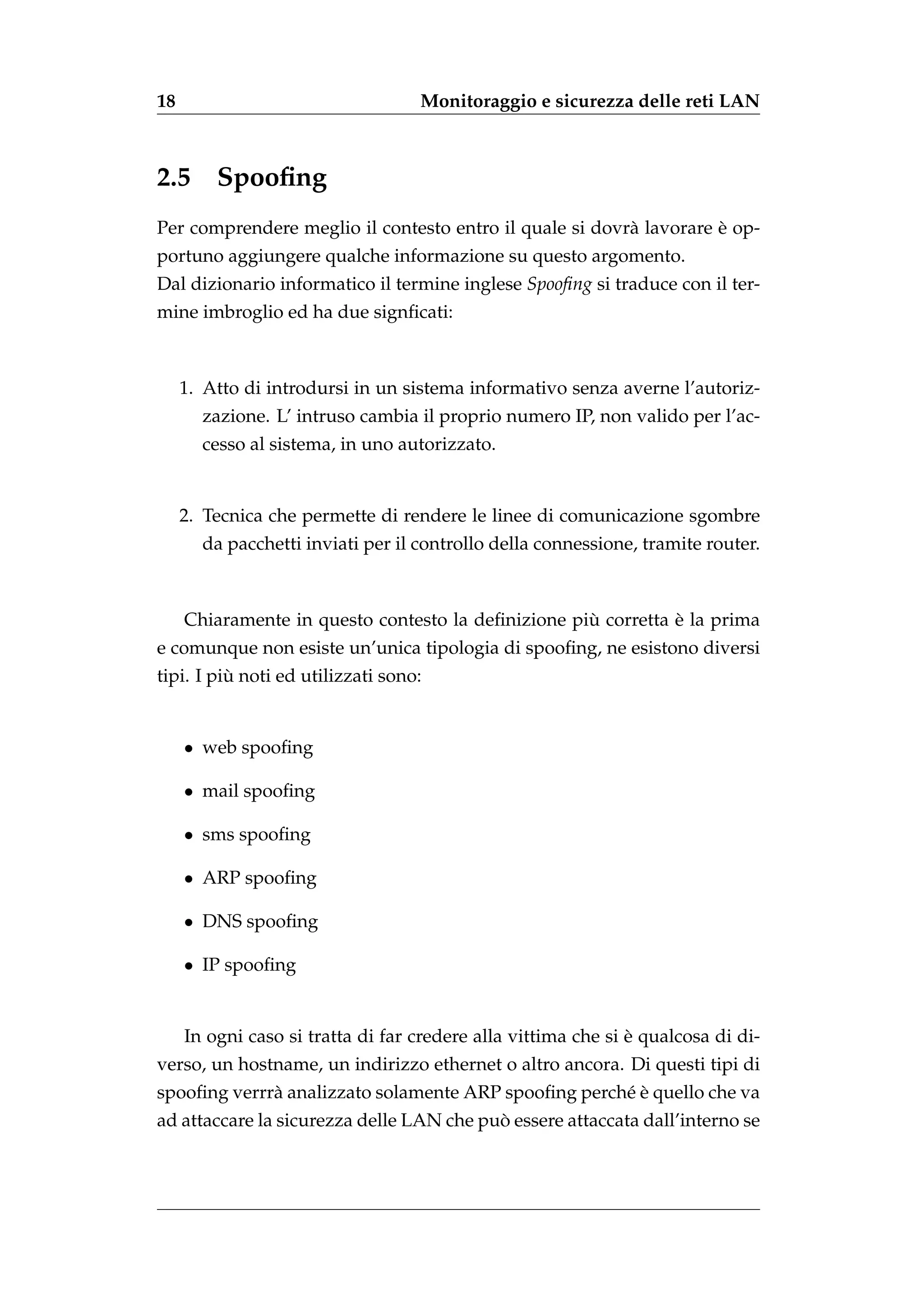 18                                 Monitoraggio e sicurezza delle reti LAN



2.5 Spooﬁng
                                                                    `
Per comprendere meglio il contesto entro il quale si dovr` lavorare e op-
                                                         a
portuno aggiungere qualche informazione su questo argomento.
Dal dizionario informatico il termine inglese Spooﬁng si traduce con il ter-
mine imbroglio ed ha due signﬁcati:



     1. Atto di introdursi in un sistema informativo senza averne l’autoriz-
       zazione. L’ intruso cambia il proprio numero IP, non valido per l’ac-
       cesso al sistema, in uno autorizzato.


     2. Tecnica che permette di rendere le linee di comunicazione sgombre
       da pacchetti inviati per il controllo della connessione, tramite router.



                                                    `          `
     Chiaramente in questo contesto la deﬁnizione piu corretta e la prima
e comunque non esiste un’unica tipologia di spooﬁng, ne esistono diversi
          `
tipi. I piu noti ed utilizzati sono:


     • web spooﬁng

     • mail spooﬁng

     • sms spooﬁng

     • ARP spooﬁng

     • DNS spooﬁng

     • IP spooﬁng


                                                               `
     In ogni caso si tratta di far credere alla vittima che si e qualcosa di di-
verso, un hostname, un indirizzo ethernet o altro ancora. Di questi tipi di
                                                     e`
spooﬁng verrr` analizzato solamente ARP spooﬁng perch´ e quello che va
             a
                                          `
ad attaccare la sicurezza delle LAN che puo essere attaccata dall’interno se
 