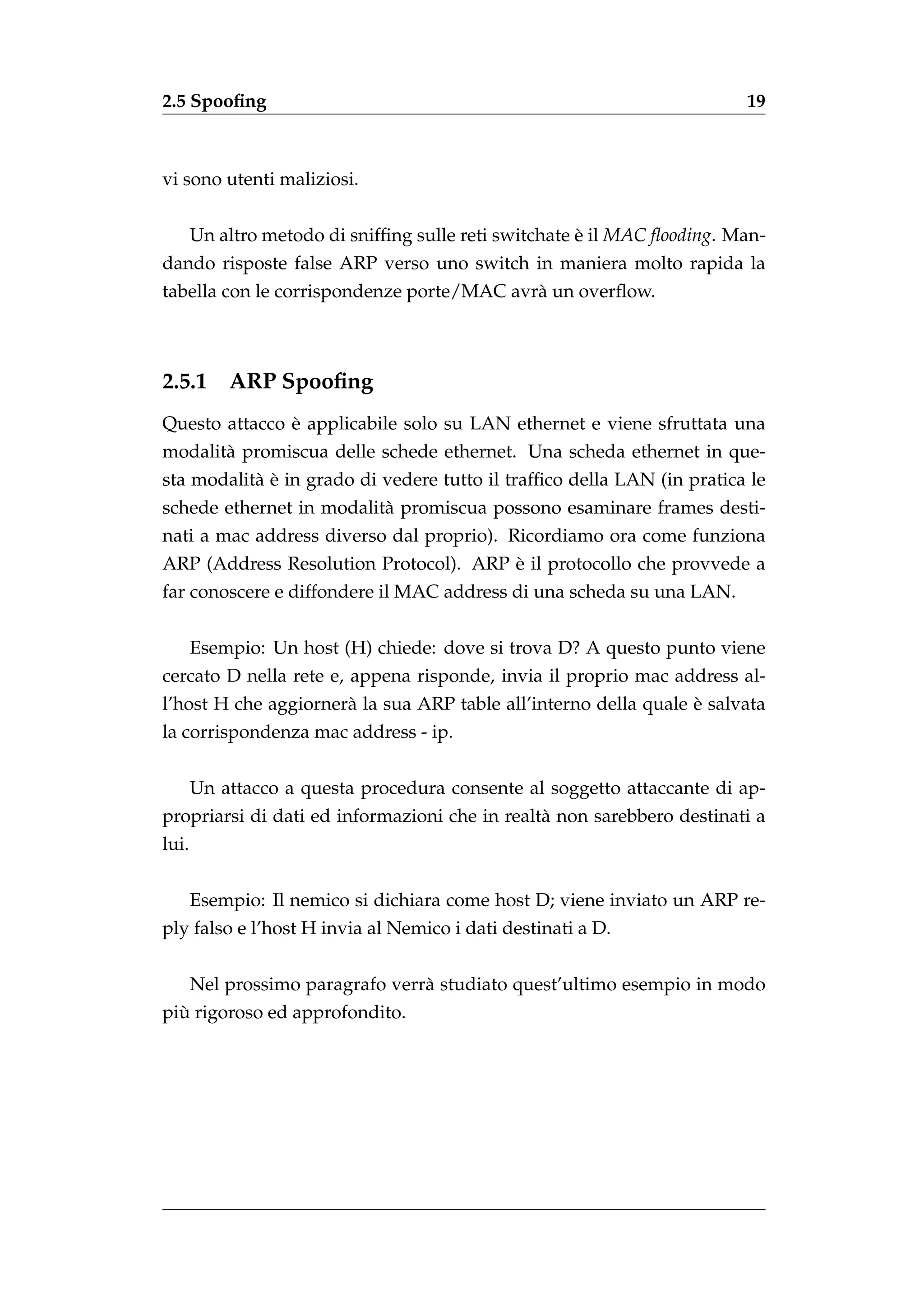 2.5 Spooﬁng                                                               19



vi sono utenti maliziosi.


       Un altro metodo di snifﬁng sulle reti switchate e il MAC ﬂooding. Man-
                                                       `
dando risposte false ARP verso uno switch in maniera molto rapida la
tabella con le corrispondenze porte/MAC avr` un overﬂow.
                                           a



2.5.1      ARP Spooﬁng
               `
Questo attacco e applicabile solo su LAN ethernet e viene sfruttata una
modalit` promiscua delle schede ethernet. Una scheda ethernet in que-
       a
           a`
sta modalit` e in grado di vedere tutto il trafﬁco della LAN (in pratica le
schede ethernet in modalit` promiscua possono esaminare frames desti-
                          a
nati a mac address diverso dal proprio). Ricordiamo ora come funziona
                                       `
ARP (Address Resolution Protocol). ARP e il protocollo che provvede a
far conoscere e diffondere il MAC address di una scheda su una LAN.


       Esempio: Un host (H) chiede: dove si trova D? A questo punto viene
cercato D nella rete e, appena risponde, invia il proprio mac address al-
                                                                 `
l’host H che aggiorner` la sua ARP table all’interno della quale e salvata
                      a
la corrispondenza mac address - ip.


       Un attacco a questa procedura consente al soggetto attaccante di ap-
propriarsi di dati ed informazioni che in realt` non sarebbero destinati a
                                               a
lui.


       Esempio: Il nemico si dichiara come host D; viene inviato un ARP re-
ply falso e l’host H invia al Nemico i dati destinati a D.


       Nel prossimo paragrafo verr` studiato quest’ultimo esempio in modo
                                  a
  `
piu rigoroso ed approfondito.
 