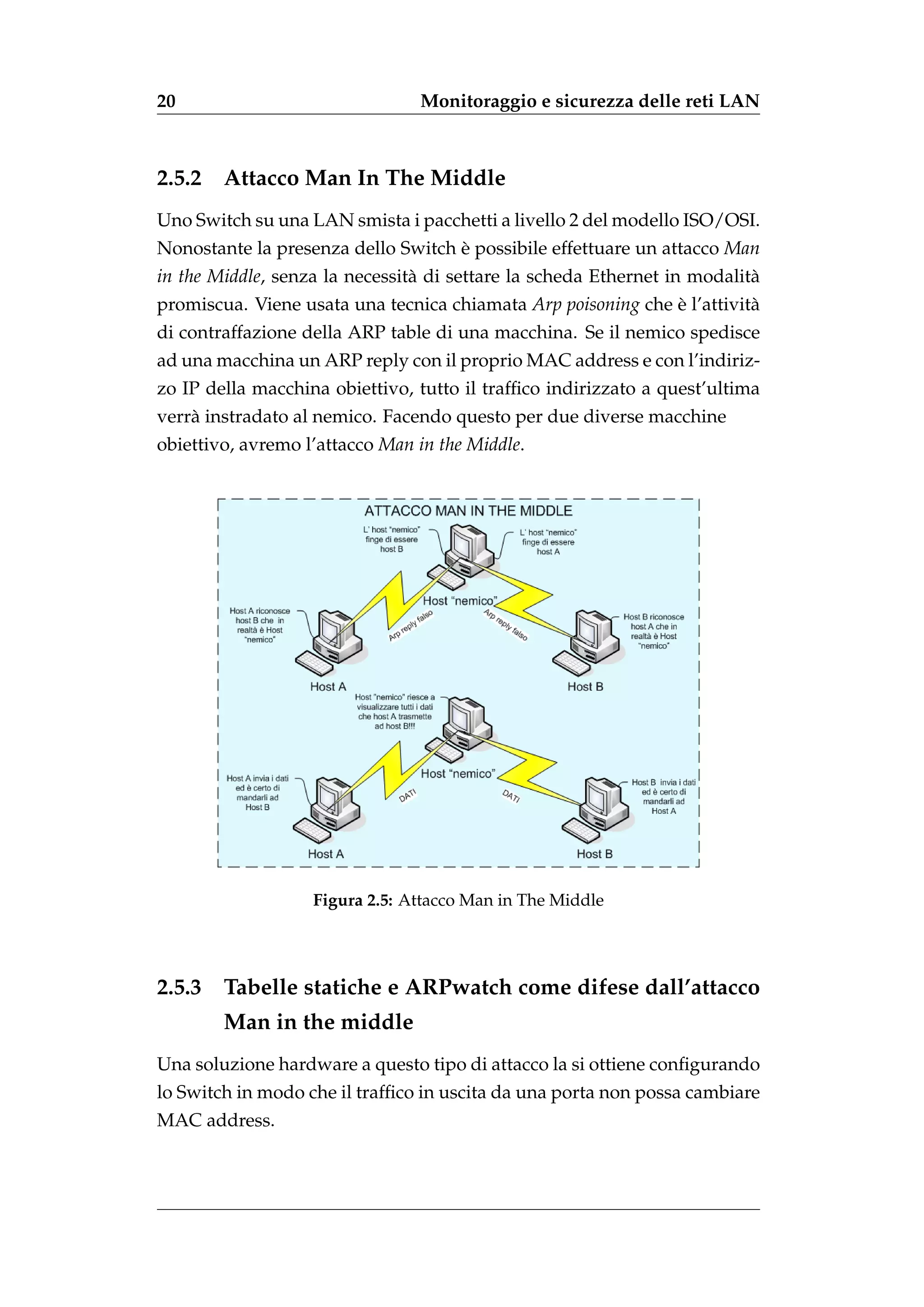 20                              Monitoraggio e sicurezza delle reti LAN



2.5.2   Attacco Man In The Middle
Uno Switch su una LAN smista i pacchetti a livello 2 del modello ISO/OSI.
Nonostante la presenza dello Switch e possibile effettuare un attacco Man
                                    `
in the Middle, senza la necessit` di settare la scheda Ethernet in modalit`
                                a                                         a
promiscua. Viene usata una tecnica chiamata Arp poisoning che e l’attivit`
                                                              `          a
di contraffazione della ARP table di una macchina. Se il nemico spedisce
ad una macchina un ARP reply con il proprio MAC address e con l’indiriz-
zo IP della macchina obiettivo, tutto il trafﬁco indirizzato a quest’ultima
verr` instradato al nemico. Facendo questo per due diverse macchine
    a
obiettivo, avremo l’attacco Man in the Middle.




                   Figura 2.5: Attacco Man in The Middle




2.5.3   Tabelle statiche e ARPwatch come difese dall’attacco
        Man in the middle
Una soluzione hardware a questo tipo di attacco la si ottiene conﬁgurando
lo Switch in modo che il trafﬁco in uscita da una porta non possa cambiare
MAC address.
 